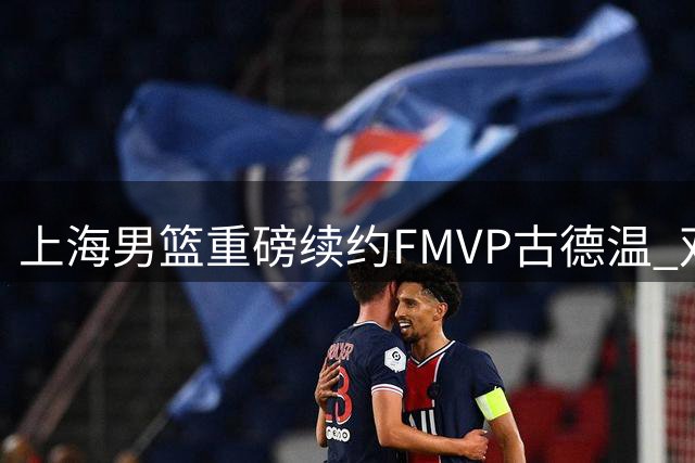 上海男篮重磅续约FMVP古德温 双料冠军班底面临重组
